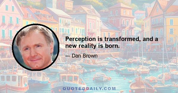 Perception is transformed, and a new reality is born.