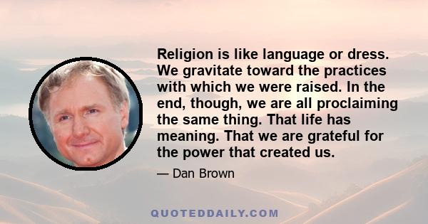 Religion is like language or dress. We gravitate toward the practices with which we were raised. In the end, though, we are all proclaiming the same thing. That life has meaning. That we are grateful for the power that