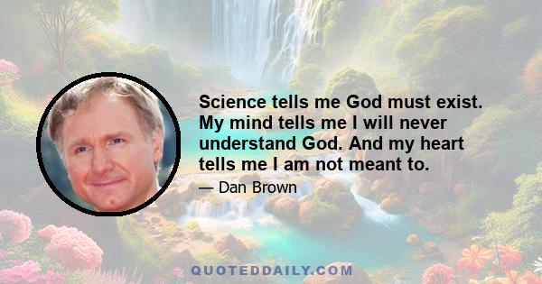 Science tells me God must exist. My mind tells me I will never understand God. And my heart tells me I am not meant to.