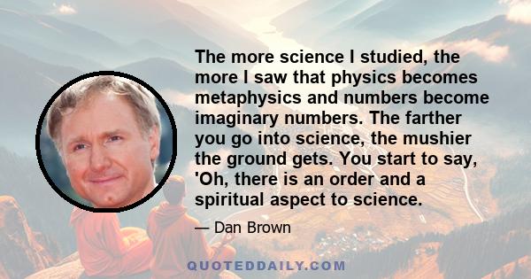 The more science I studied, the more I saw that physics becomes metaphysics and numbers become imaginary numbers. The farther you go into science, the mushier the ground gets. You start to say, 'Oh, there is an order