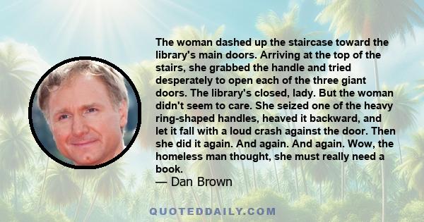 The woman dashed up the staircase toward the library's main doors. Arriving at the top of the stairs, she grabbed the handle and tried desperately to open each of the three giant doors. The library's closed, lady. But