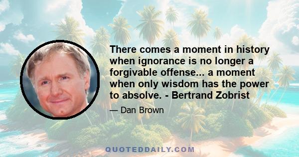 There comes a moment in history when ignorance is no longer a forgivable offense... a moment when only wisdom has the power to absolve. - Bertrand Zobrist