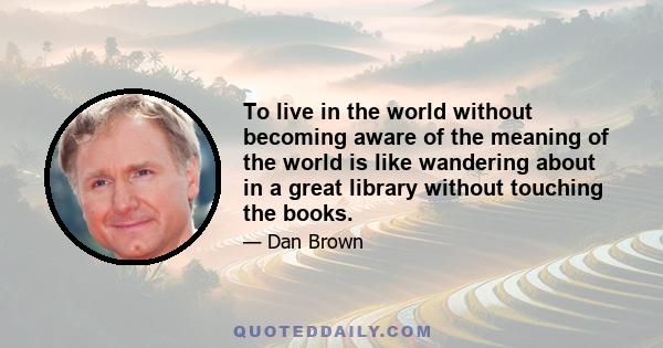 To live in the world without becoming aware of the meaning of the world is like wandering about in a great library without touching the books.