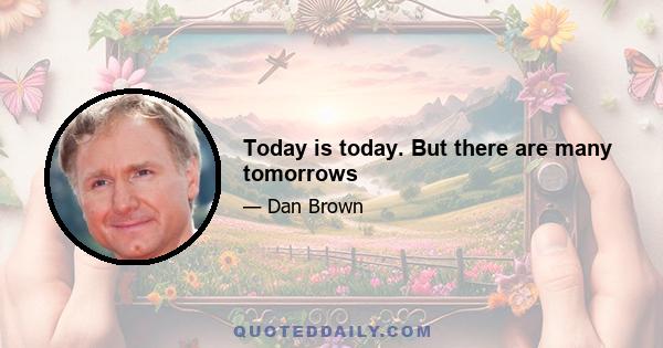 Today is today. But there are many tomorrows