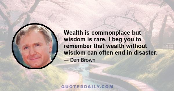 Wealth is commonplace but wisdom is rare. I beg you to remember that wealth without wisdom can often end in disaster.