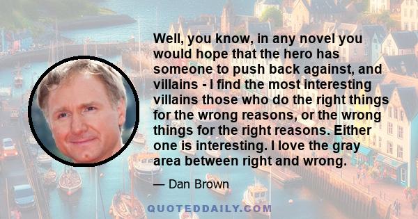 Well, you know, in any novel you would hope that the hero has someone to push back against, and villains - I find the most interesting villains those who do the right things for the wrong reasons, or the wrong things