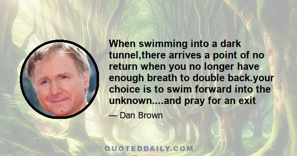 When swimming into a dark tunnel,there arrives a point of no return when you no longer have enough breath to double back.your choice is to swim forward into the unknown....and pray for an exit