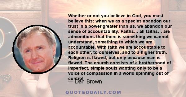 Whether or not you believe in God, you must believe this: when we as a species abandon our trust in a power greater than us, we abandon our sense of accountability. Faiths… all faiths… are admonitions that there is