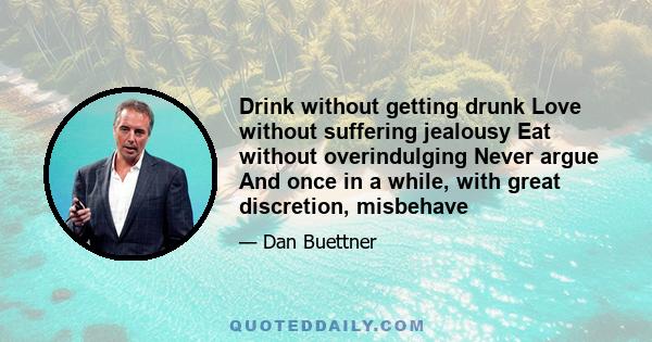 Drink without getting drunk Love without suffering jealousy Eat without overindulging Never argue And once in a while, with great discretion, misbehave