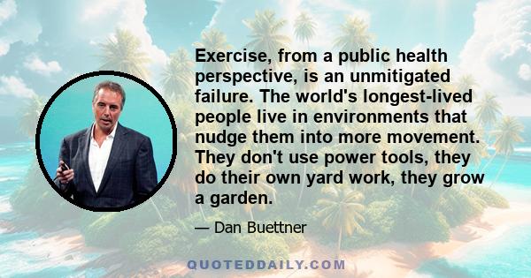 Exercise, from a public health perspective, is an unmitigated failure. The world's longest-lived people live in environments that nudge them into more movement. They don't use power tools, they do their own yard work,