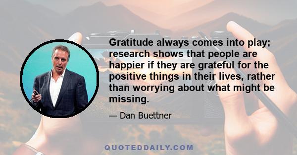 Gratitude always comes into play; research shows that people are happier if they are grateful for the positive things in their lives, rather than worrying about what might be missing.