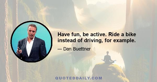 Have fun, be active. Ride a bike instead of driving, for example.