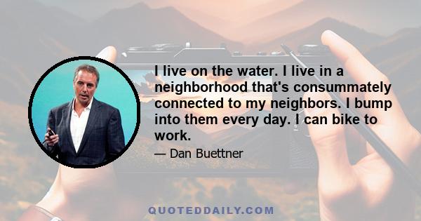 I live on the water. I live in a neighborhood that's consummately connected to my neighbors. I bump into them every day. I can bike to work.