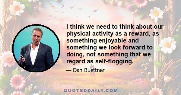 I think we need to think about our physical activity as a reward, as something enjoyable and something we look forward to doing, not something that we regard as self-flogging.