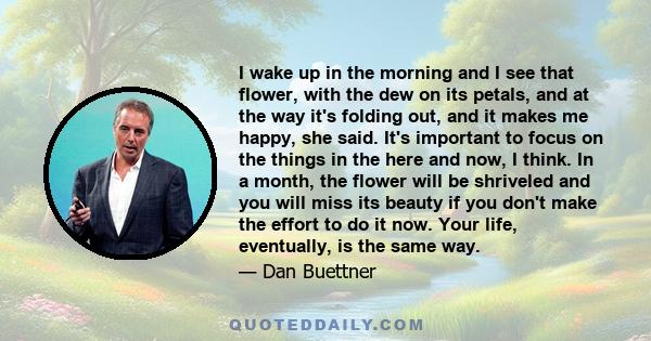 I wake up in the morning and I see that flower, with the dew on its petals, and at the way it's folding out, and it makes me happy, she said. It's important to focus on the things in the here and now, I think. In a