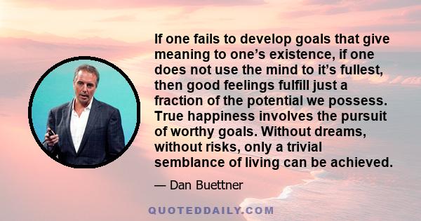 If one fails to develop goals that give meaning to one’s existence, if one does not use the mind to it’s fullest, then good feelings fulfill just a fraction of the potential we possess. True happiness involves the