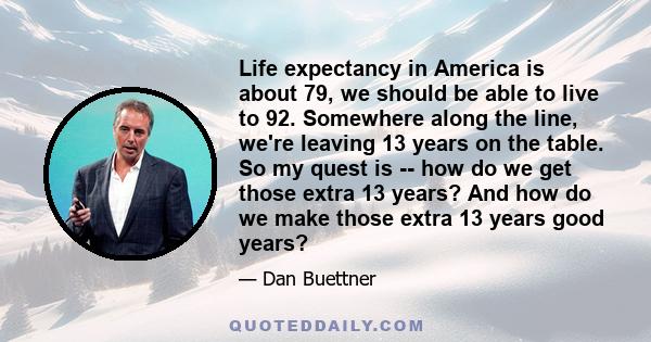 Life expectancy in America is about 79, we should be able to live to 92. Somewhere along the line, we're leaving 13 years on the table. So my quest is -- how do we get those extra 13 years? And how do we make those