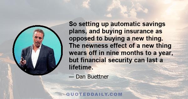 So setting up automatic savings plans, and buying insurance as opposed to buying a new thing. The newness effect of a new thing wears off in nine months to a year, but financial security can last a lifetime.