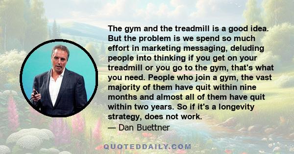 The gym and the treadmill is a good idea. But the problem is we spend so much effort in marketing messaging, deluding people into thinking if you get on your treadmill or you go to the gym, that's what you need. People