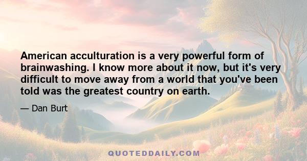 American acculturation is a very powerful form of brainwashing. I know more about it now, but it's very difficult to move away from a world that you've been told was the greatest country on earth.