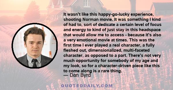 It wasn't like this happy-go-lucky experience, shooting Norman movie. It was something I kind of had to, sort of dedicate a certain level of focus and energy to kind of just stay in this headspace that would allow me to 