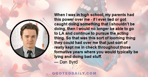 When I was in high school, my parents had this power over me - if I ever lied or got caught doing something that I shouldnt be doing, then I would no longer be able to go to LA and continue to pursue the acting thing.