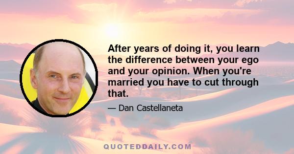 After years of doing it, you learn the difference between your ego and your opinion. When you're married you have to cut through that.