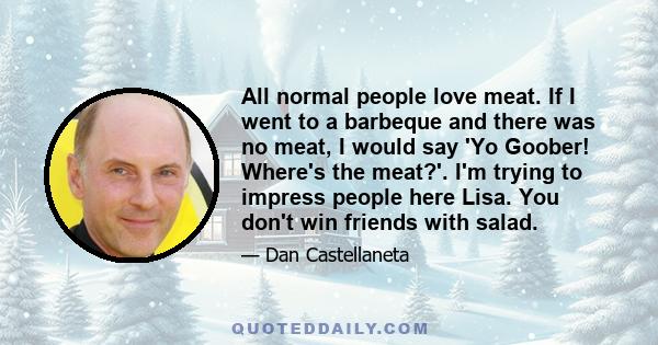 All normal people love meat. If I went to a barbeque and there was no meat, I would say 'Yo Goober! Where's the meat?'. I'm trying to impress people here Lisa. You don't win friends with salad.