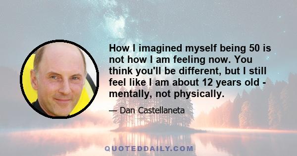 How I imagined myself being 50 is not how I am feeling now. You think you'll be different, but I still feel like I am about 12 years old - mentally, not physically.