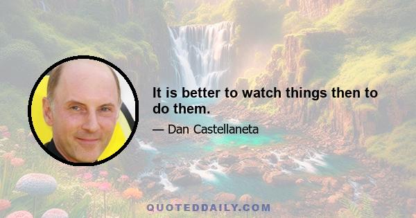 It is better to watch things then to do them.