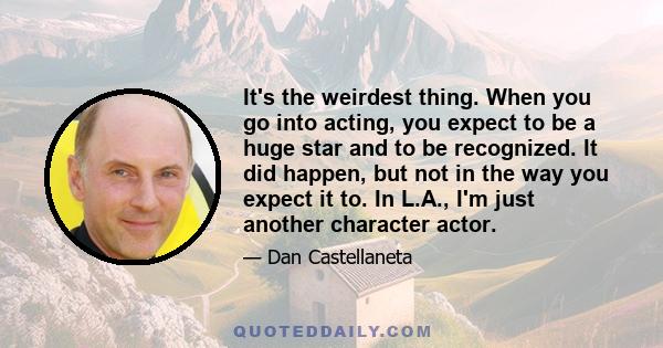 It's the weirdest thing. When you go into acting, you expect to be a huge star and to be recognized. It did happen, but not in the way you expect it to. In L.A., I'm just another character actor.