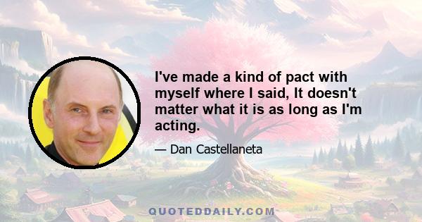 I've made a kind of pact with myself where I said, It doesn't matter what it is as long as I'm acting.