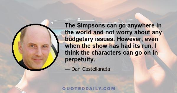 The Simpsons can go anywhere in the world and not worry about any budgetary issues. However, even when the show has had its run, I think the characters can go on in perpetuity.