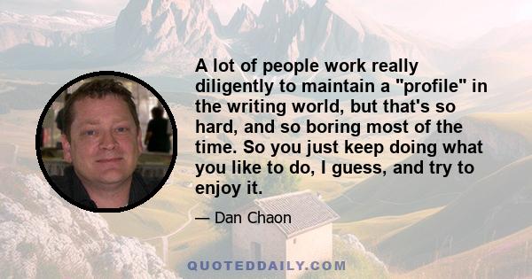 A lot of people work really diligently to maintain a profile in the writing world, but that's so hard, and so boring most of the time. So you just keep doing what you like to do, I guess, and try to enjoy it.