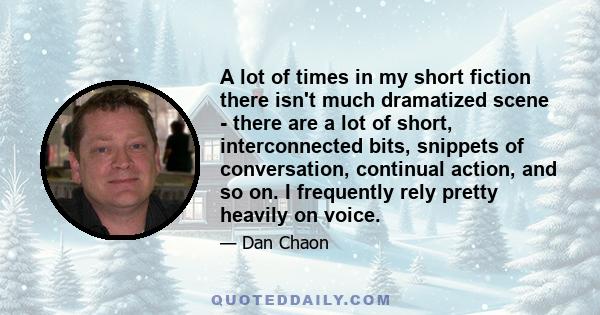 A lot of times in my short fiction there isn't much dramatized scene - there are a lot of short, interconnected bits, snippets of conversation, continual action, and so on. I frequently rely pretty heavily on voice.