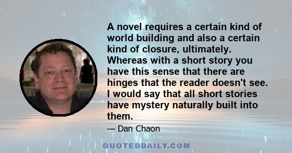 A novel requires a certain kind of world building and also a certain kind of closure, ultimately. Whereas with a short story you have this sense that there are hinges that the reader doesn't see. I would say that all