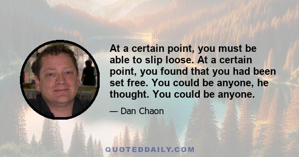 At a certain point, you must be able to slip loose. At a certain point, you found that you had been set free. You could be anyone, he thought. You could be anyone.