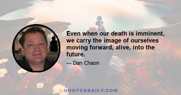 Even when our death is imminent, we carry the image of ourselves moving forward, alive, into the future.