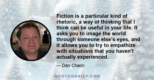 Fiction is a particular kind of rhetoric, a way of thinking that I think can be useful in your life. It asks you to image the world through someone else's eyes, and it allows you to try to empathize with situations that 