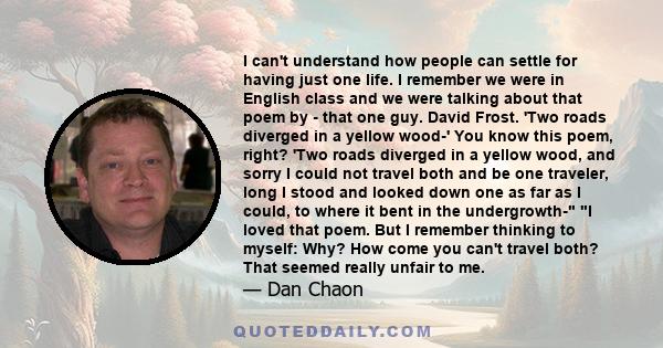 I can't understand how people can settle for having just one life. I remember we were in English class and we were talking about that poem by - that one guy. David Frost. 'Two roads diverged in a yellow wood-' You know