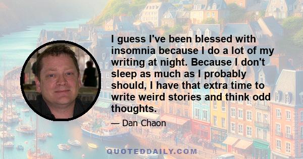 I guess I've been blessed with insomnia because I do a lot of my writing at night. Because I don't sleep as much as I probably should, I have that extra time to write weird stories and think odd thoughts.