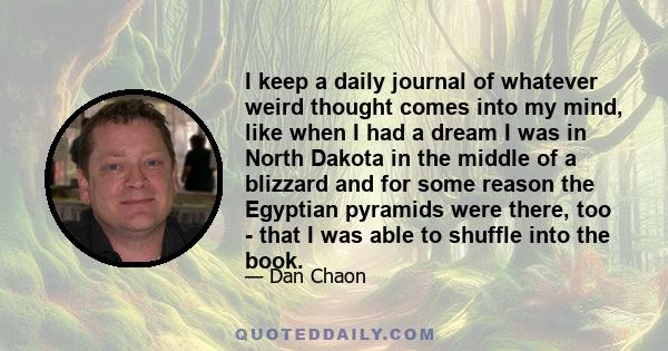 I keep a daily journal of whatever weird thought comes into my mind, like when I had a dream I was in North Dakota in the middle of a blizzard and for some reason the Egyptian pyramids were there, too - that I was able