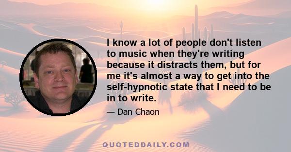 I know a lot of people don't listen to music when they're writing because it distracts them, but for me it's almost a way to get into the self-hypnotic state that I need to be in to write.