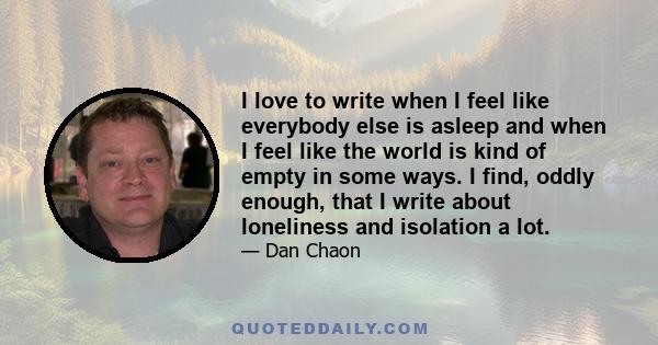 I love to write when I feel like everybody else is asleep and when I feel like the world is kind of empty in some ways. I find, oddly enough, that I write about loneliness and isolation a lot.