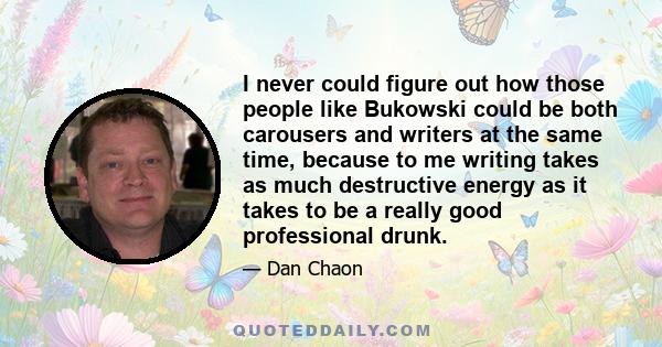 I never could figure out how those people like Bukowski could be both carousers and writers at the same time, because to me writing takes as much destructive energy as it takes to be a really good professional drunk.