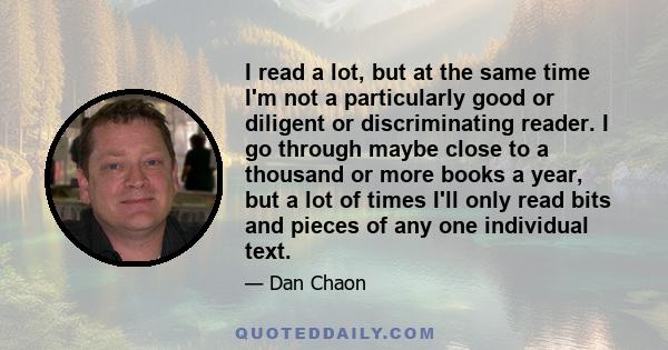 I read a lot, but at the same time I'm not a particularly good or diligent or discriminating reader. I go through maybe close to a thousand or more books a year, but a lot of times I'll only read bits and pieces of any