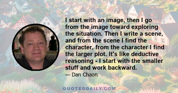 I start with an image, then I go from the image toward exploring the situation. Then I write a scene, and from the scene I find the character, from the character I find the larger plot. It's like deductive reasoning - I 