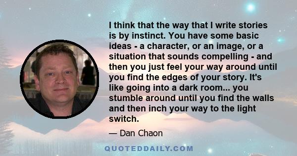 I think that the way that I write stories is by instinct. You have some basic ideas - a character, or an image, or a situation that sounds compelling - and then you just feel your way around until you find the edges of