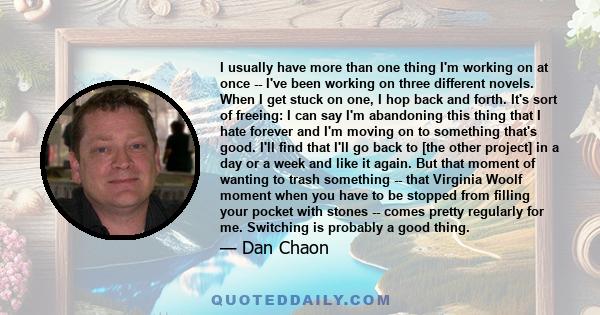 I usually have more than one thing I'm working on at once -- I've been working on three different novels. When I get stuck on one, I hop back and forth. It's sort of freeing: I can say I'm abandoning this thing that I