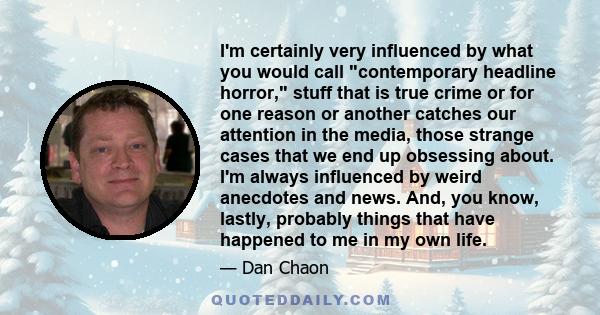 I'm certainly very influenced by what you would call 'contemporary headline horror,' stuff that is true crime or for one reason or another catches our attention in the media, those strange cases that we end up obsessing 